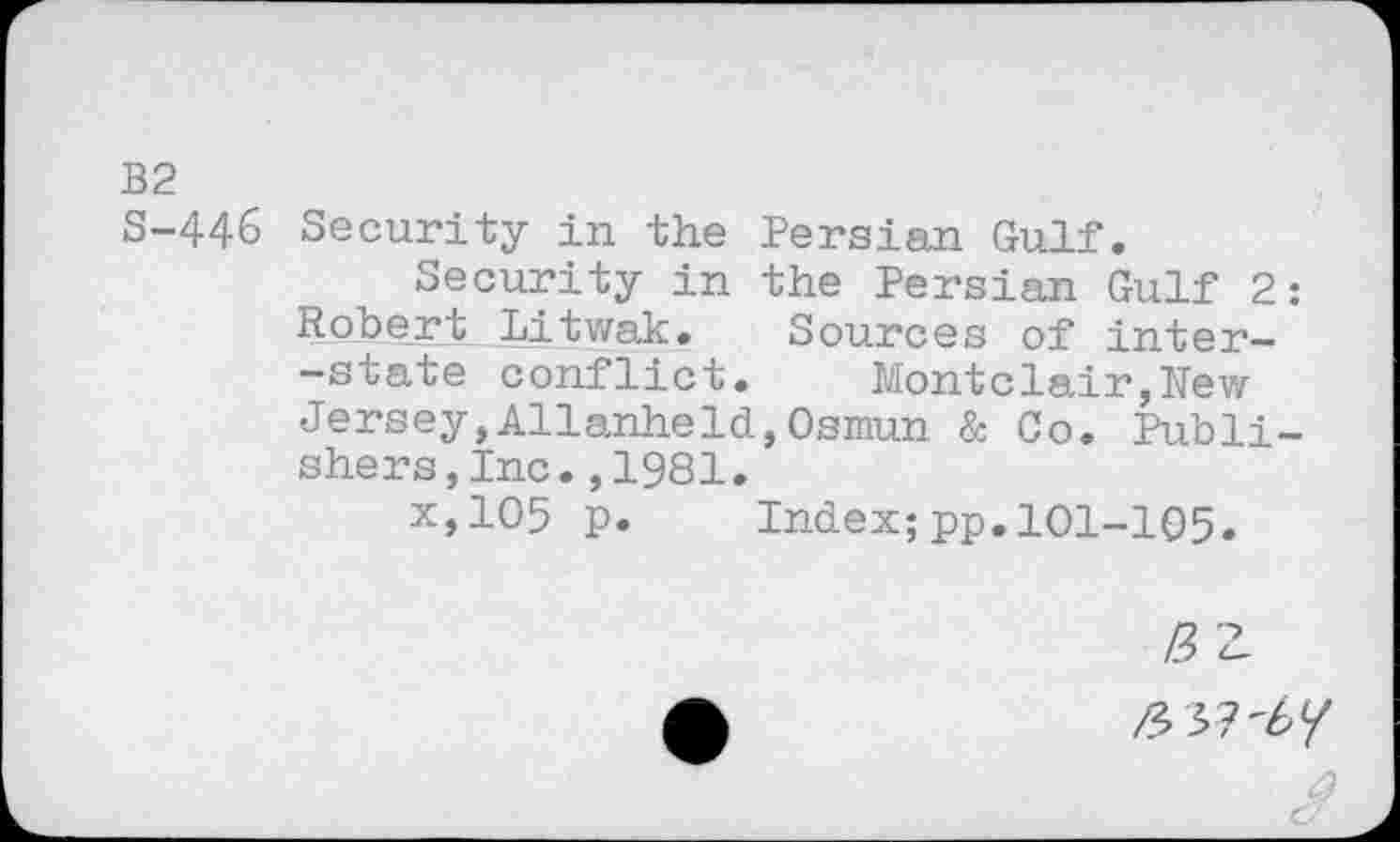 ﻿B2
S-446 Security in the Persian Gulf.
Security in the Persian Gulf 2: Robert Litwak. Sources of inter--state conflict. Montclair,Rew Jersey,AllanheId,Osmun & Co. Publishers, Inc. ,1981.
x,105 p. Index;pp.101-105.
№
/337'6/